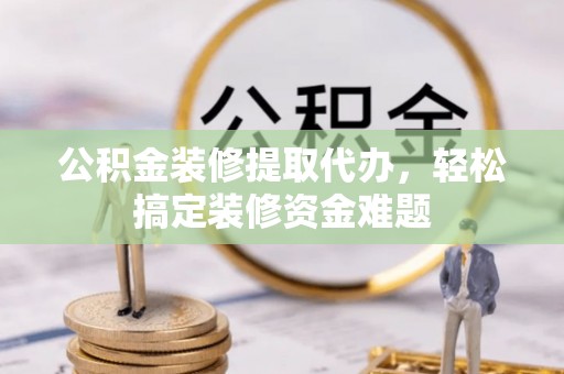 永定公积金装修提取代办，轻松搞定装修资金难题