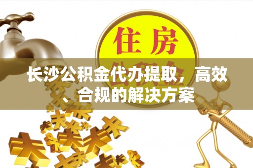 永定长沙公积金代办提取，高效、合规的解决方案