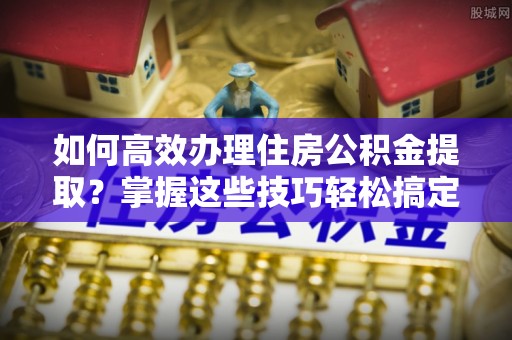 永定如何高效办理住房公积金提取？掌握这些技巧轻松搞定