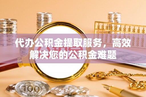 永定代办公积金提取服务，高效解决您的公积金难题