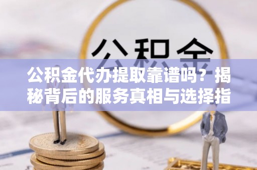 永定公积金代办提取靠谱吗？揭秘背后的服务真相与选择指南