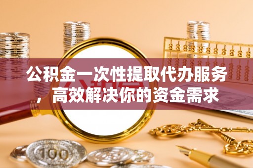 永定公积金一次性提取代办服务，高效解决你的资金需求