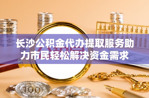 永定长沙公积金代办提取服务助力市民轻松解决资金需求