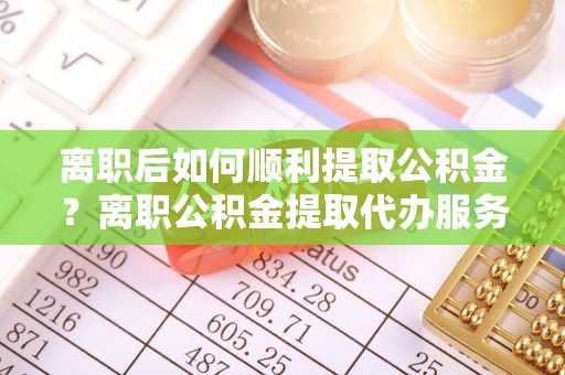 永定离职后如何顺利提取公积金？离职公积金提取代办服务帮你搞定！