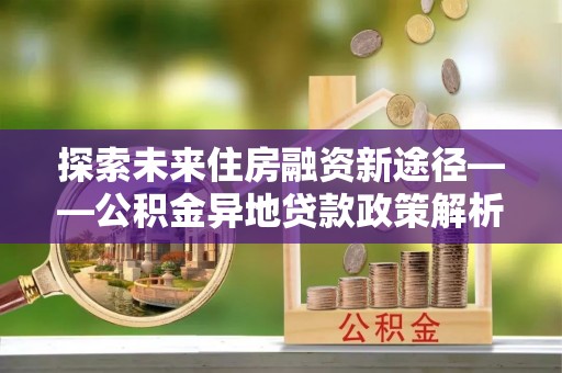 永定探索未来住房融资新途径——公积金异地贷款政策解析与实践