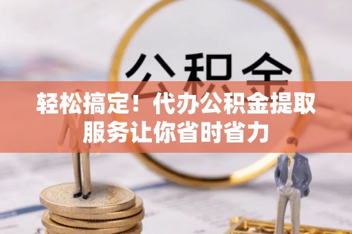 永定轻松搞定！代办公积金提取服务让你省时省力