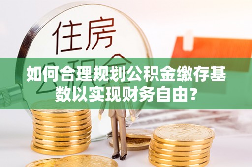 永定如何合理规划公积金缴存基数以实现财务自由？