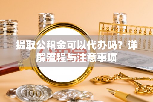 永定提取公积金可以代办吗？详解流程与注意事项