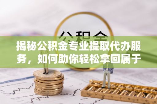 永定揭秘公积金专业提取代办服务，如何助你轻松拿回属于你的资金
