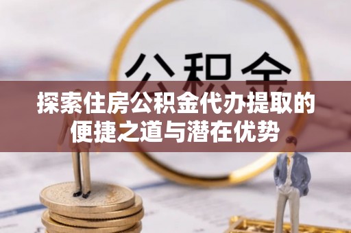 永定探索住房公积金代办提取的便捷之道与潜在优势
