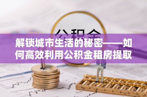 永定解锁城市生活的秘密——如何高效利用公积金租房提取政策优化居住体验