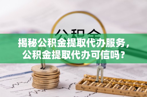 永定揭秘公积金提取代办服务，公积金提取代办可信吗？