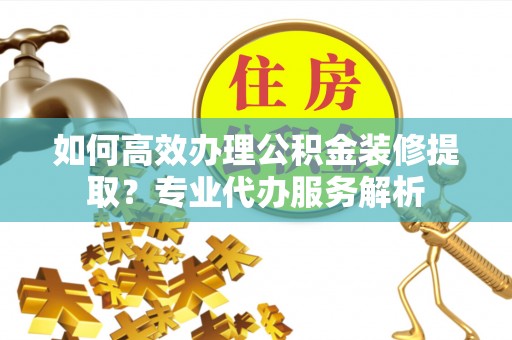 永定如何高效办理公积金装修提取？专业代办服务解析