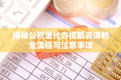 永定揭秘公积金代办提取咨询的全流程与注意事项