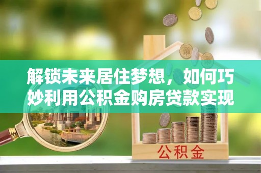 永定解锁未来居住梦想，如何巧妙利用公积金购房贷款实现房产投资