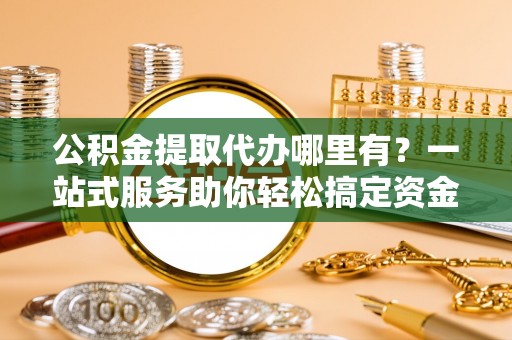 永定公积金提取代办哪里有？一站式服务助你轻松搞定资金难题