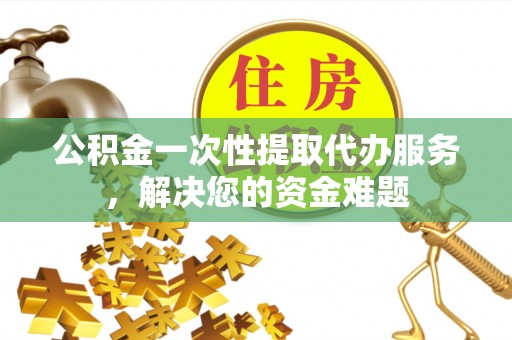 永定公积金一次性提取代办服务，解决您的资金难题