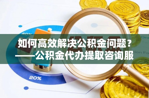 永定如何高效解决公积金问题？——公积金代办提取咨询服务指南