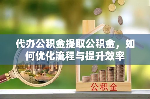 永定代办公积金提取公积金，如何优化流程与提升效率