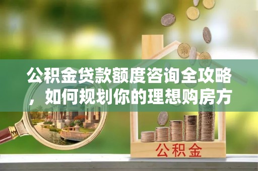 永定公积金贷款额度咨询全攻略，如何规划你的理想购房方案