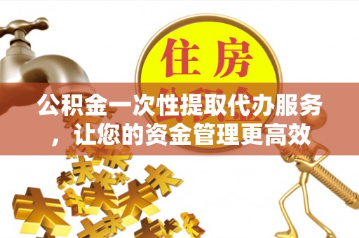 永定公积金一次性提取代办服务，让您的资金管理更高效