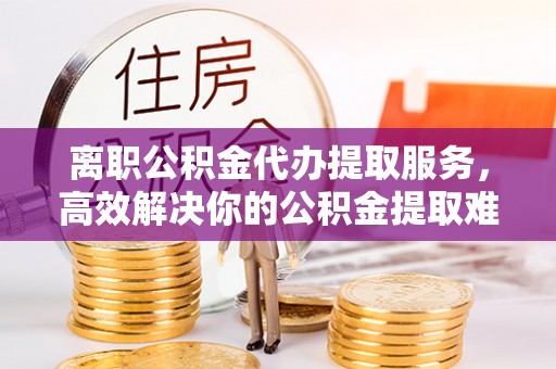 永定离职公积金代办提取服务，高效解决你的公积金提取难题