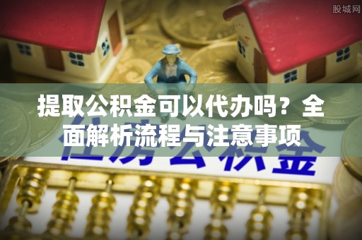 永定提取公积金可以代办吗？全面解析流程与注意事项