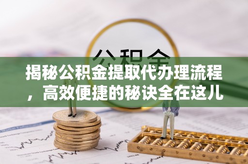 永定揭秘公积金提取代办理流程，高效便捷的秘诀全在这儿