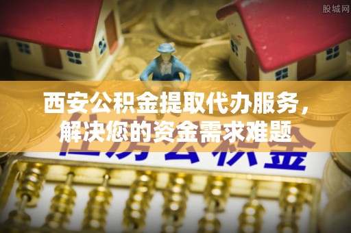 永定西安公积金提取代办服务，解决您的资金需求难题