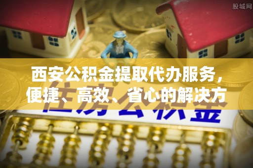 永定西安公积金提取代办服务，便捷、高效、省心的解决方案