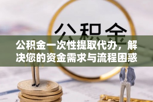 永定公积金一次性提取代办，解决您的资金需求与流程困惑