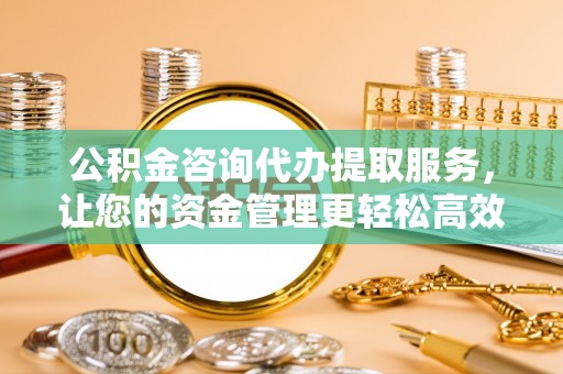 永定公积金咨询代办提取服务，让您的资金管理更轻松高效