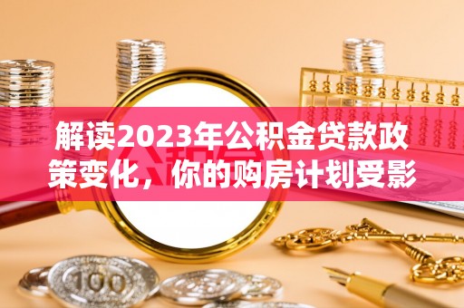 永定解读2023年公积金贷款政策变化，你的购房计划受影响了吗？