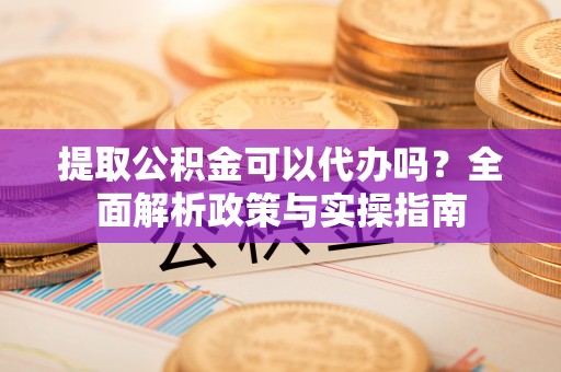 永定提取公积金可以代办吗？全面解析政策与实操指南