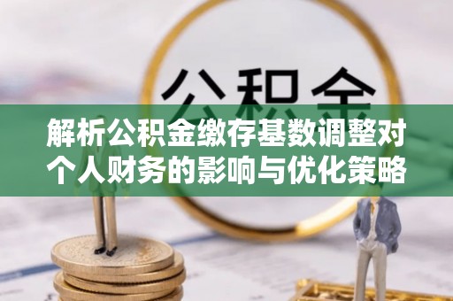 永定解析公积金缴存基数调整对个人财务的影响与优化策略