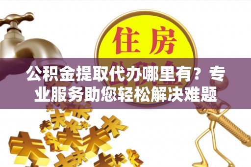 永定公积金提取代办哪里有？专业服务助您轻松解决难题
