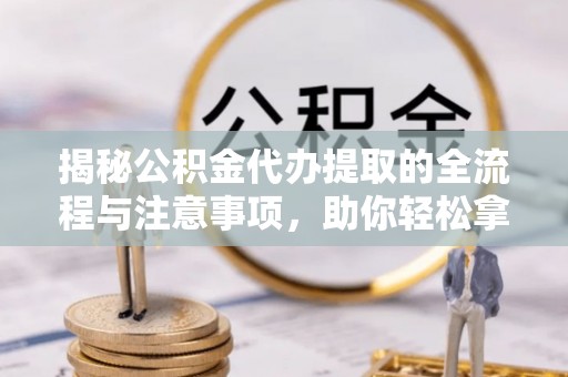 永定揭秘公积金代办提取的全流程与注意事项，助你轻松拿回属于自己的钱