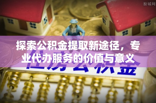 永定探索公积金提取新途径，专业代办服务的价值与意义