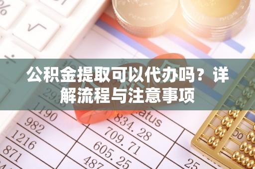 永定公积金提取可以代办吗？详解流程与注意事项