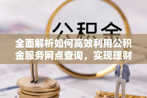 永定全面解析如何高效利用公积金服务网点查询，实现理财与生活优化