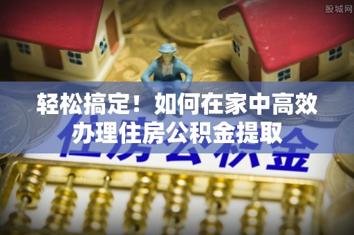 永定轻松搞定！如何在家中高效办理住房公积金提取