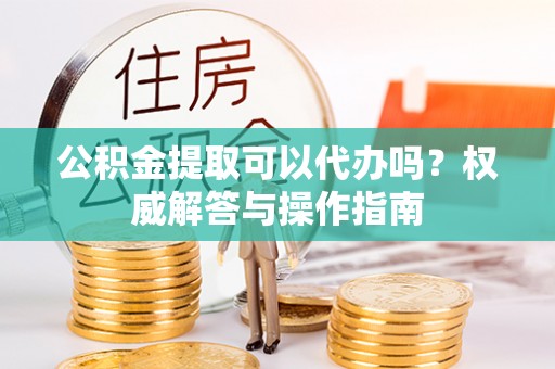永定公积金提取可以代办吗？权威解答与操作指南