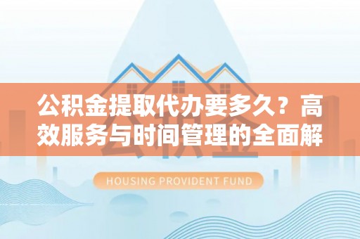 永定公积金提取代办要多久？高效服务与时间管理的全面解析