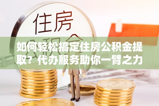 永定如何轻松搞定住房公积金提取？代办服务助你一臂之力