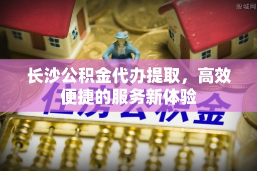 永定长沙公积金代办提取，高效便捷的服务新体验