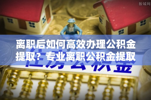 永定离职后如何高效办理公积金提取？专业离职公积金提取代办服务指南