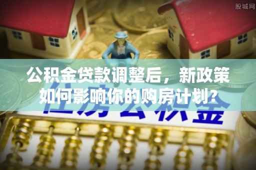 永定公积金贷款调整后，新政策如何影响你的购房计划？