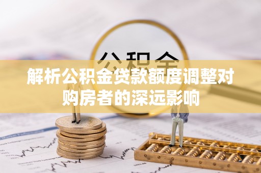 永定解析公积金贷款额度调整对购房者的深远影响
