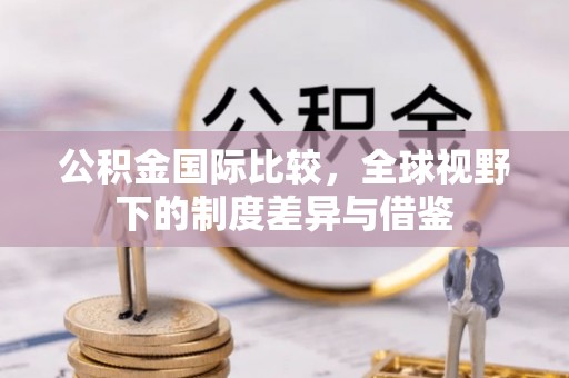 永定公积金国际比较，全球视野下的制度差异与借鉴