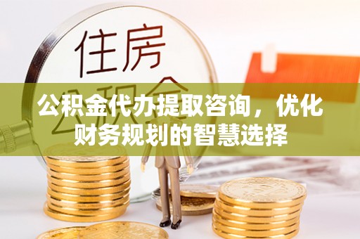 永定公积金代办提取咨询，优化财务规划的智慧选择